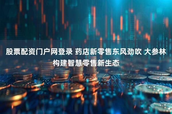股票配资门户网登录 药店新零售东风劲吹 大参林构建智慧零售新生态