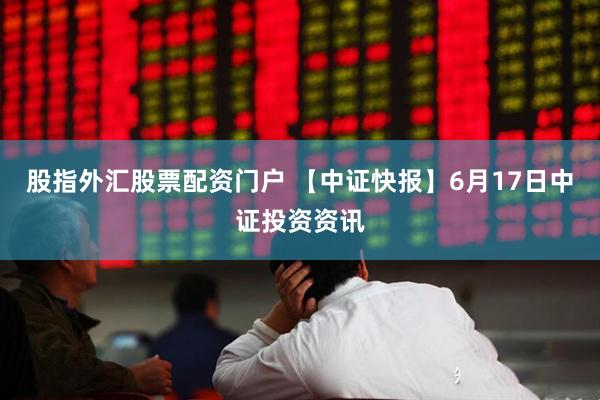 股指外汇股票配资门户 【中证快报】6月17日中证投资资讯