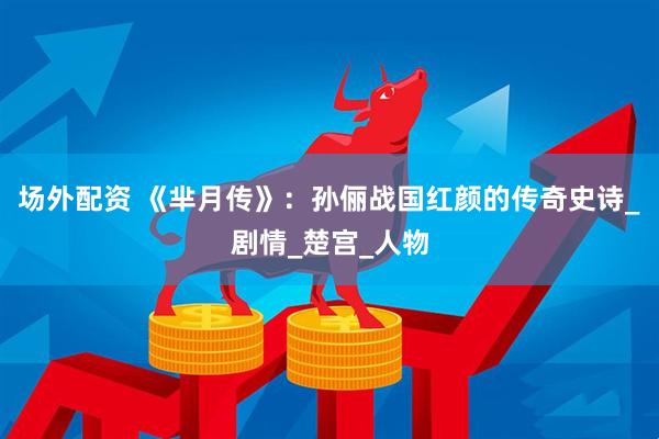 场外配资 《芈月传》：孙俪战国红颜的传奇史诗_剧情_楚宫_人物