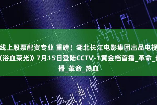 线上股票配资专业 重磅！湖北长江电影集团出品电视剧《浴血荣光》7月15日登陆CCTV-1黄金档首播_革命_热血