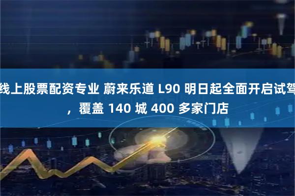 线上股票配资专业 蔚来乐道 L90 明日起全面开启试驾，覆盖 140 城 400 多家门店