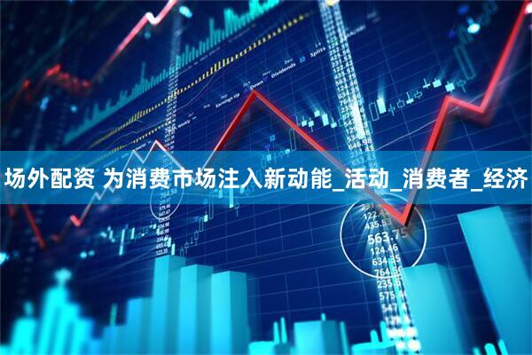 场外配资 为消费市场注入新动能_活动_消费者_经济