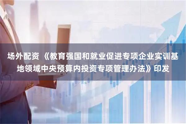 场外配资 《教育强国和就业促进专项企业实训基地领域中央预算内投资专项管理办法》印发