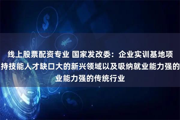 线上股票配资专业 国家发改委：企业实训基地项目重点支持技能人才缺口大的新兴领域以及吸纳就业能力强的传统行业