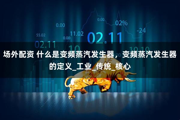 场外配资 什么是变频蒸汽发生器，变频蒸汽发生器的定义_工业_传统_核心