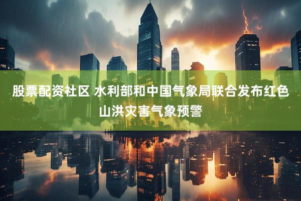 股票配资社区 水利部和中国气象局联合发布红色山洪灾害气象预警
