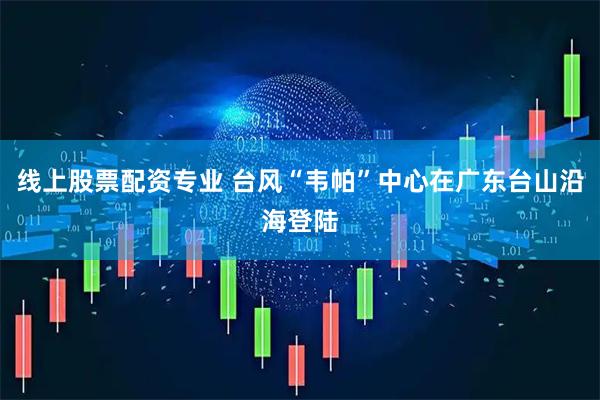 线上股票配资专业 台风“韦帕”中心在广东台山沿海登陆