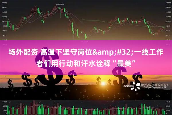 场外配资 高温下坚守岗位&#32;一线工作者们用行动和汗水诠释“最美”