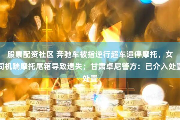 股票配资社区 奔驰车被指逆行超车逼停摩托，女司机踹摩托尾箱导致遗失；甘肃卓尼警方：已介入处置