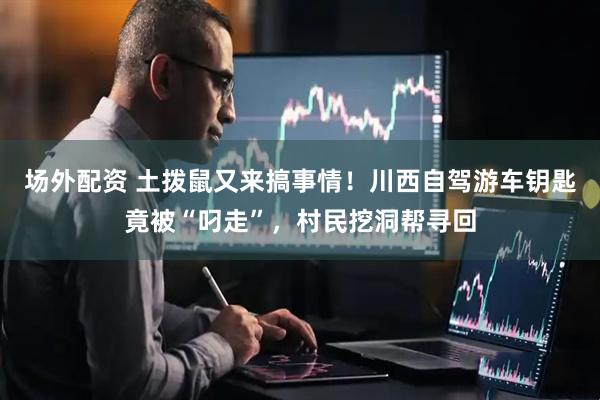 场外配资 土拨鼠又来搞事情！川西自驾游车钥匙竟被“叼走”，村民挖洞帮寻回