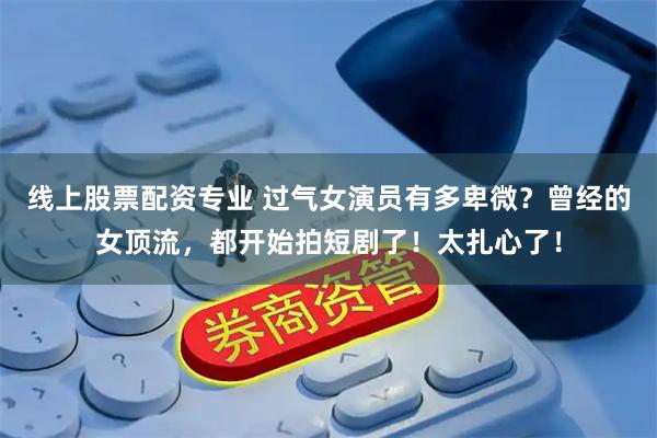 线上股票配资专业 过气女演员有多卑微？曾经的女顶流，都开始拍短剧了！太扎心了！
