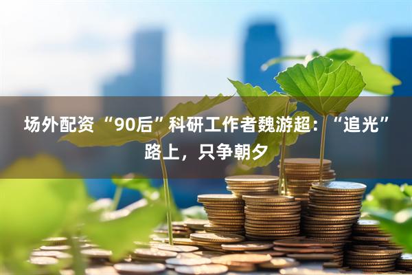 场外配资 “90后”科研工作者魏游超:“追光”路上,只争朝夕