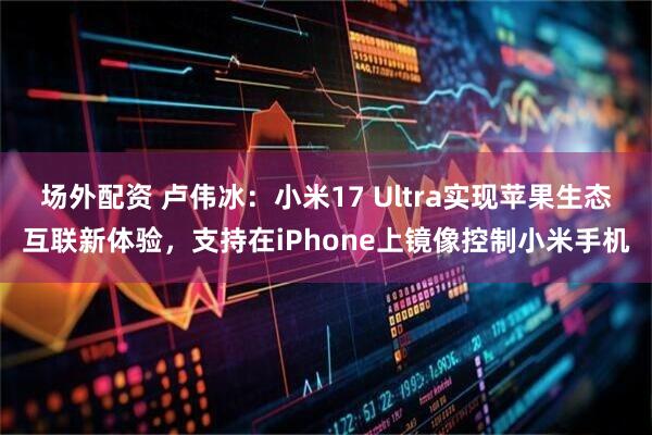 场外配资 卢伟冰：小米17 Ultra实现苹果生态互联新体验，支持在iPhone上镜像控制小米手机