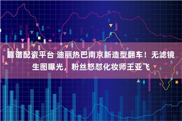 靠谱配资平台 迪丽热巴南京新造型翻车！无滤镜生图曝光，粉丝怒怼化妆师王亚飞