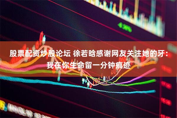 股票配资炒股论坛 徐若晗感谢网友关注她的牙：我在你生命留一分钟痕迹