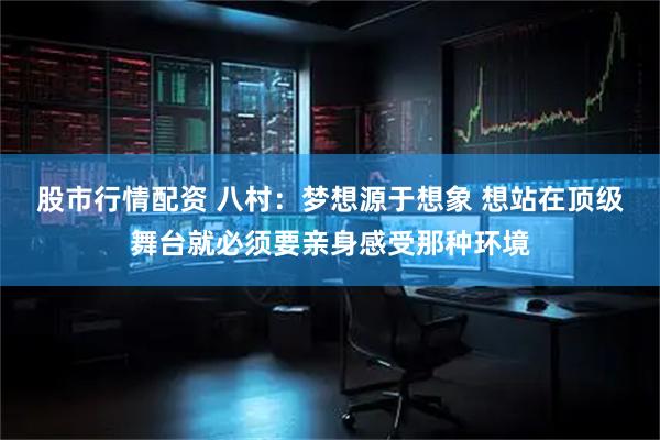 股市行情配资 八村：梦想源于想象 想站在顶级舞台就必须要亲身感受那种环境