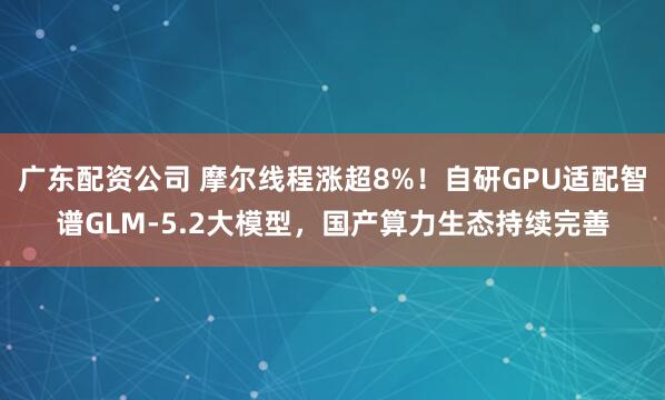 广东配资公司 摩尔线程涨超8%！自研GPU适配智谱GLM-5.2大模型，国产算力生态持续完善