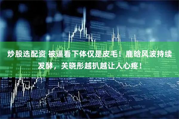 炒股选配资 被逼看下体仅是皮毛！鹿晗风波持续发酵，关晓彤越扒越让人心疼！