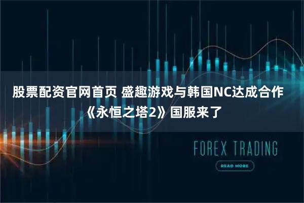 股票配资官网首页 盛趣游戏与韩国NC达成合作  《永恒之塔2》国服来了