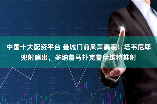 中国十大配资平台 曼城门前风声鹤唳！塔韦尼耶兜射偏出，多纳鲁马扑克鲁伊维特推射