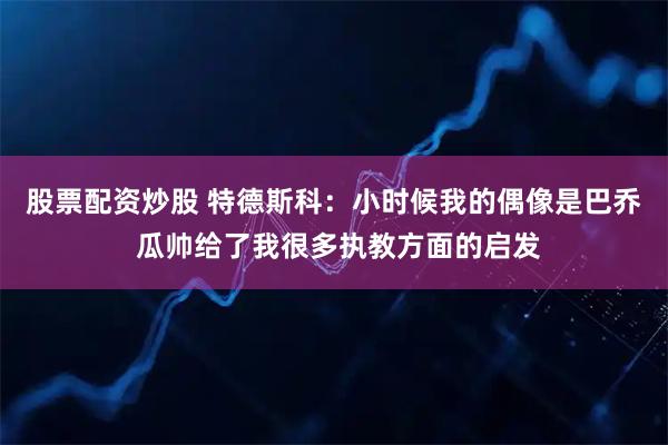 股票配资炒股 特德斯科：小时候我的偶像是巴乔 瓜帅给了我很多执教方面的启发