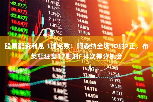 股票配资利息 3球完败！阿森纳全场10射2正，布莱顿狂轰17脚射门4次得分机会