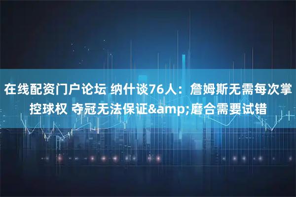 在线配资门户论坛 纳什谈76人：詹姆斯无需每次掌控球权 夺冠无法保证&磨合需要试错